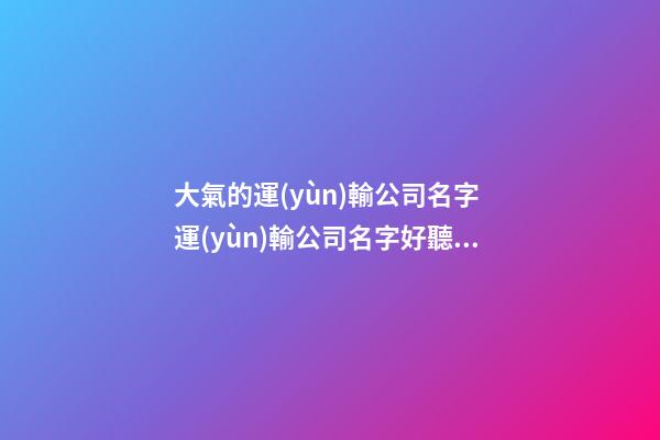 大氣的運(yùn)輸公司名字 運(yùn)輸公司名字好聽大氣-第1張-公司起名-玄機(jī)派